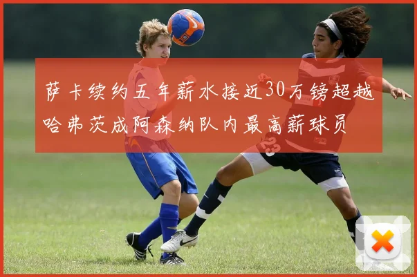 萨卡续约五年薪水接近30万镑超越哈弗茨成阿森纳队内最高薪球员