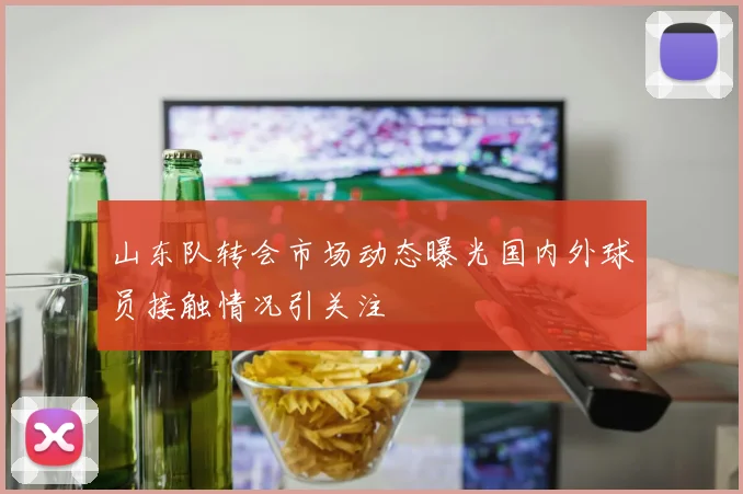 山东队转会市场动态曝光国内外球员接触情况引关注