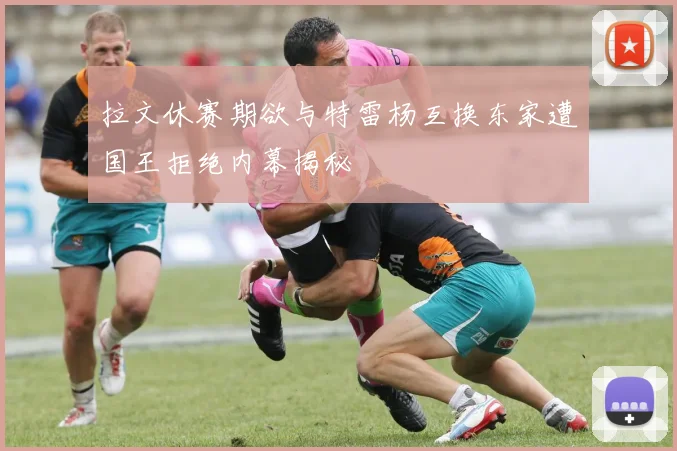 拉文休赛期欲与特雷杨互换东家遭国王拒绝内幕揭秘