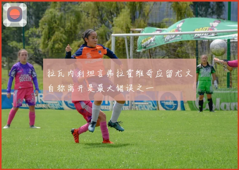 拉瓦内利坦言弗拉霍维奇应留尤文自称离开是最大错误之一