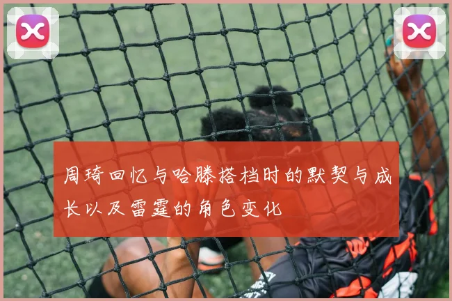 周琦回忆与哈滕搭档时的默契与成长以及雷霆的角色变化