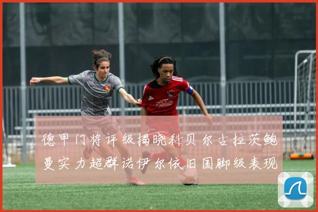 德甲门将评级揭晓科贝尔古拉茨鲍曼实力超群诺伊尔依旧国脚级表现引关注