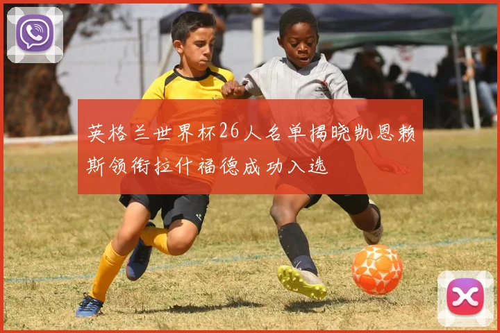 英格兰世界杯26人名单揭晓凯恩赖斯领衔拉什福德成功入选