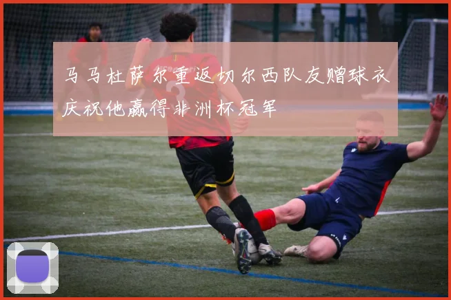 马马杜萨尔重返切尔西队友赠球衣庆祝他赢得非洲杯冠军