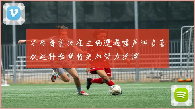 字母哥首次在主场遭遇嘘声坦言喜欢这种感觉将更加努力拼搏