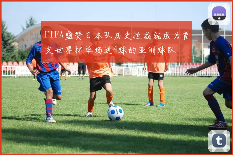 FIFA盛赞日本队历史性成就成为首支世界杯单场进4球的亚洲球队