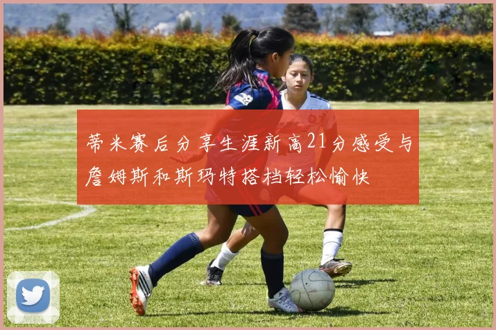 蒂米赛后分享生涯新高21分感受与詹姆斯和斯玛特搭档轻松愉快
