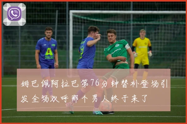 姆巴佩阿拉巴第76分钟替补登场引发全场欢呼那个男人终于来了