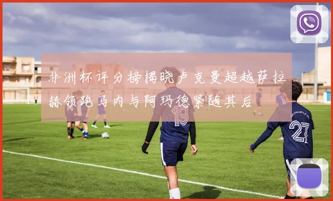 非洲杯评分榜揭晓卢克曼超越萨拉赫领跑马内与阿玛德紧随其后