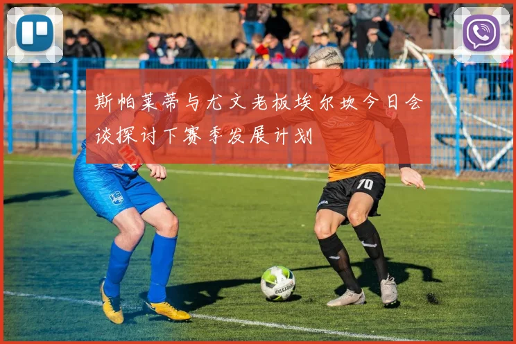 斯帕莱蒂与尤文老板埃尔坎今日会谈探讨下赛季发展计划