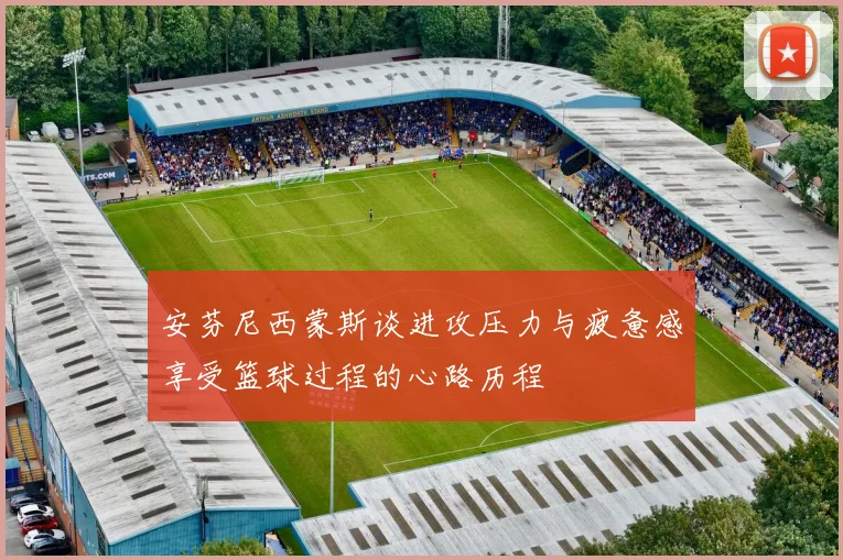 安芬尼西蒙斯谈进攻压力与疲惫感享受篮球过程的心路历程