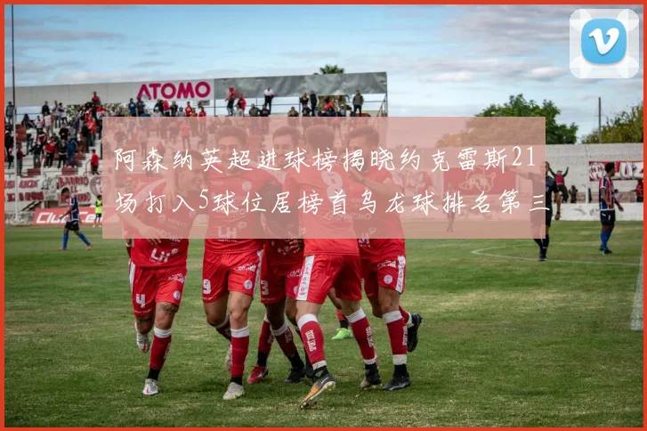 阿森纳英超进球榜揭晓约克雷斯21场打入5球位居榜首乌龙球排名第三
