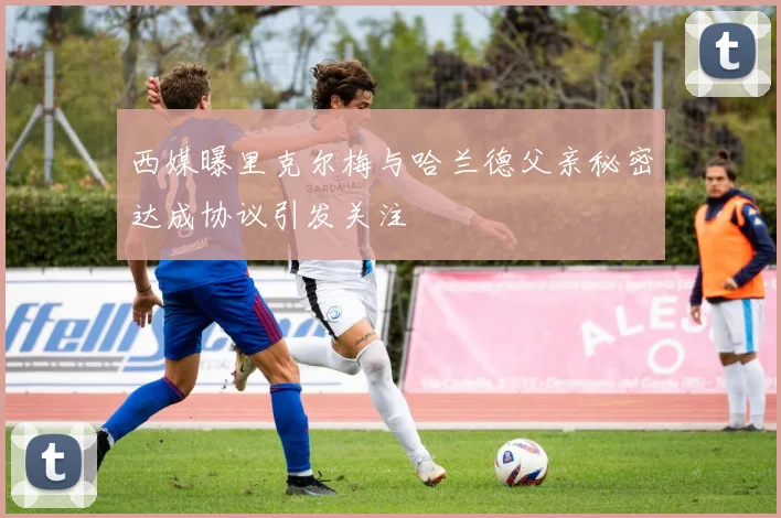 西媒曝里克尔梅与哈兰德父亲秘密达成协议引发关注